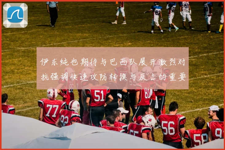 伊东纯也期待与巴西队展开激烈对抗强调快速攻防转换与反击的重要性