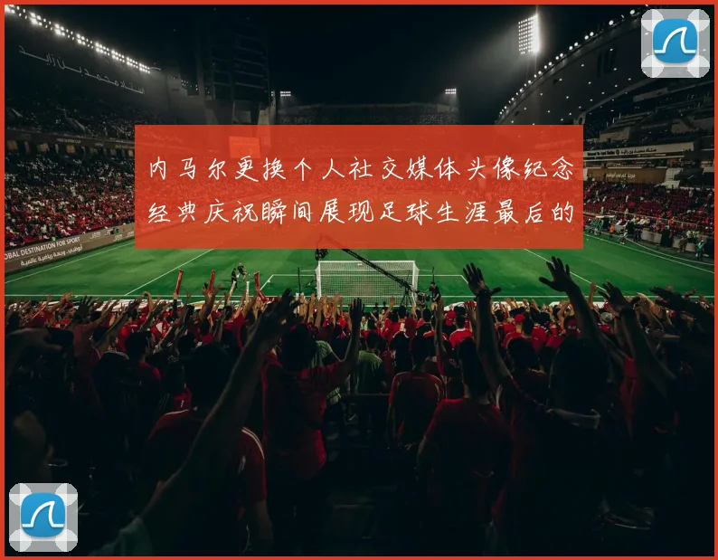 内马尔更换个人社交媒体头像纪念经典庆祝瞬间展现足球生涯最后的辉煌时刻
