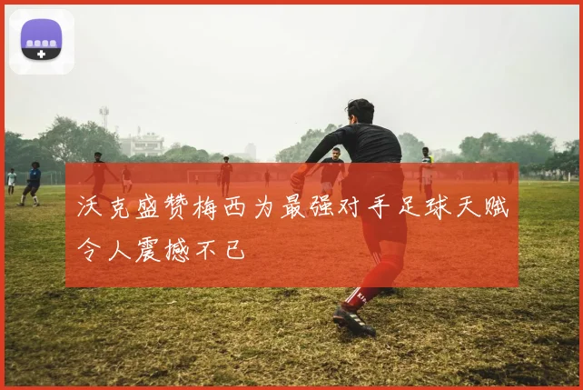 沃克盛赞梅西为最强对手足球天赋令人震撼不已