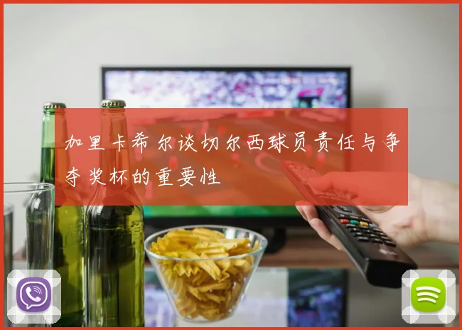 加里卡希尔谈切尔西球员责任与争夺奖杯的重要性