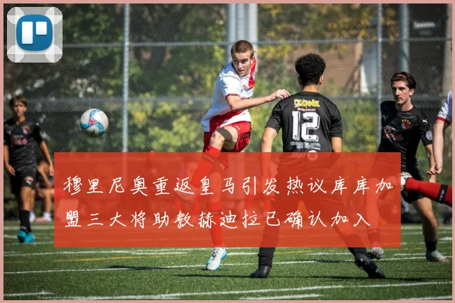 穆里尼奥重返皇马引发热议库库加盟三大将助教赫迪拉已确认加入