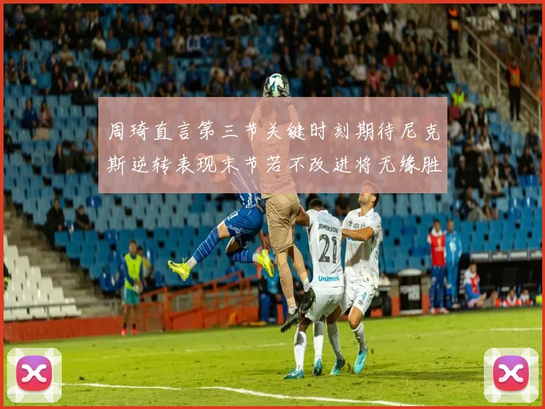 周琦直言第三节关键时刻期待尼克斯逆转表现末节若不改进将无缘胜利