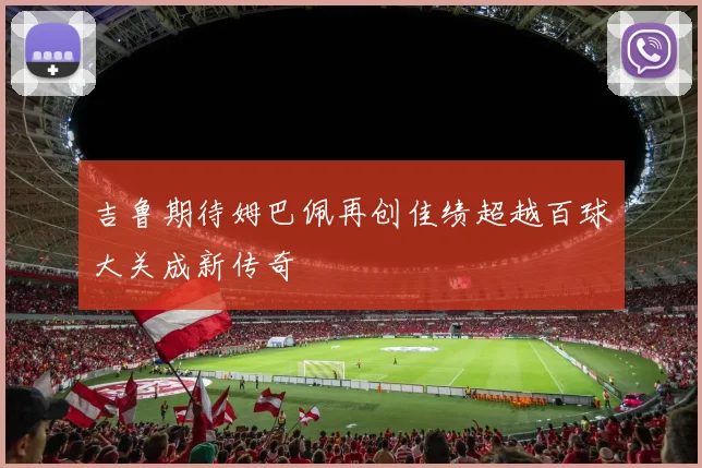 吉鲁期待姆巴佩再创佳绩超越百球大关成新传奇