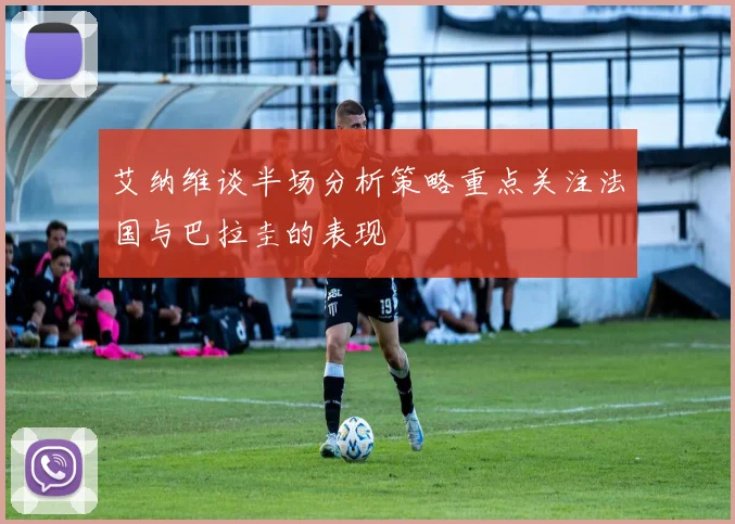 艾纳维谈半场分析策略重点关注法国与巴拉圭的表现