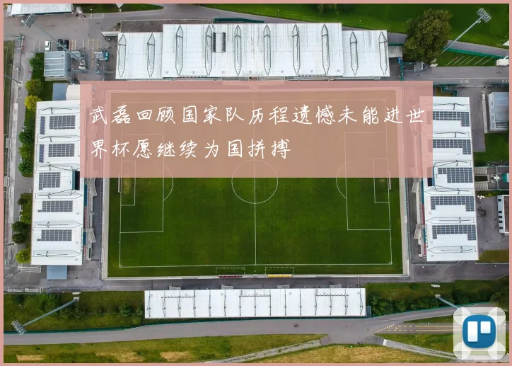 武磊回顾国家队历程遗憾未能进世界杯愿继续为国拼搏
