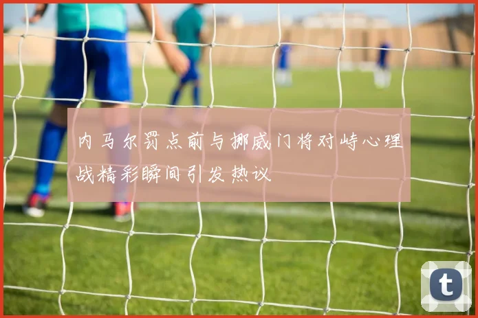内马尔罚点前与挪威门将对峙心理战精彩瞬间引发热议