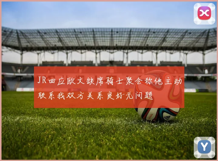 JR回应欧文缺席骑士聚会称他主动联系我双方关系良好无问题