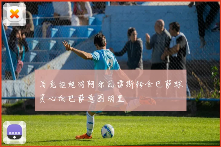 马竞拒绝将阿尔瓦雷斯转会巴萨球员心向巴萨意图明显