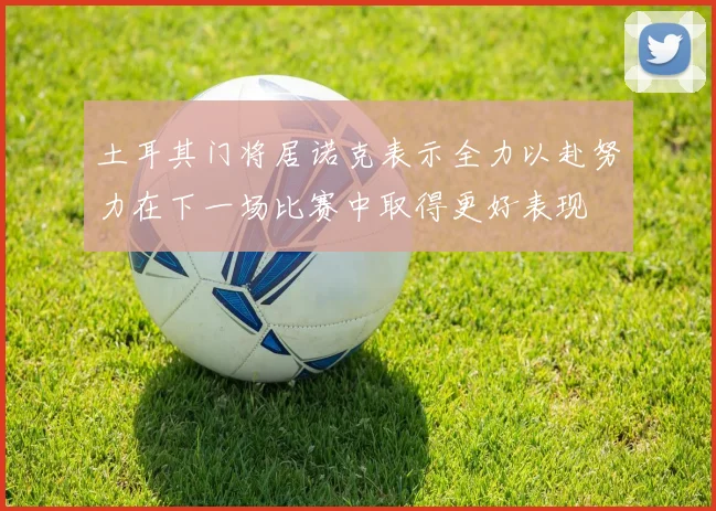 土耳其门将居诺克表示全力以赴努力在下一场比赛中取得更好表现