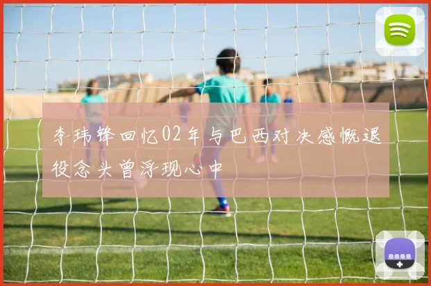 李玮锋回忆02年与巴西对决感慨退役念头曾浮现心中