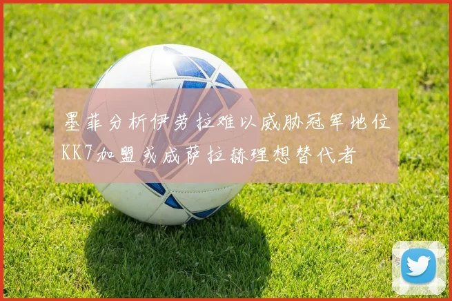 墨菲分析伊劳拉难以威胁冠军地位KK7加盟或成萨拉赫理想替代者