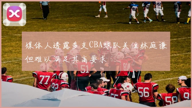 媒体人透露多支CBA球队关注林庭谦但难以满足其高要求